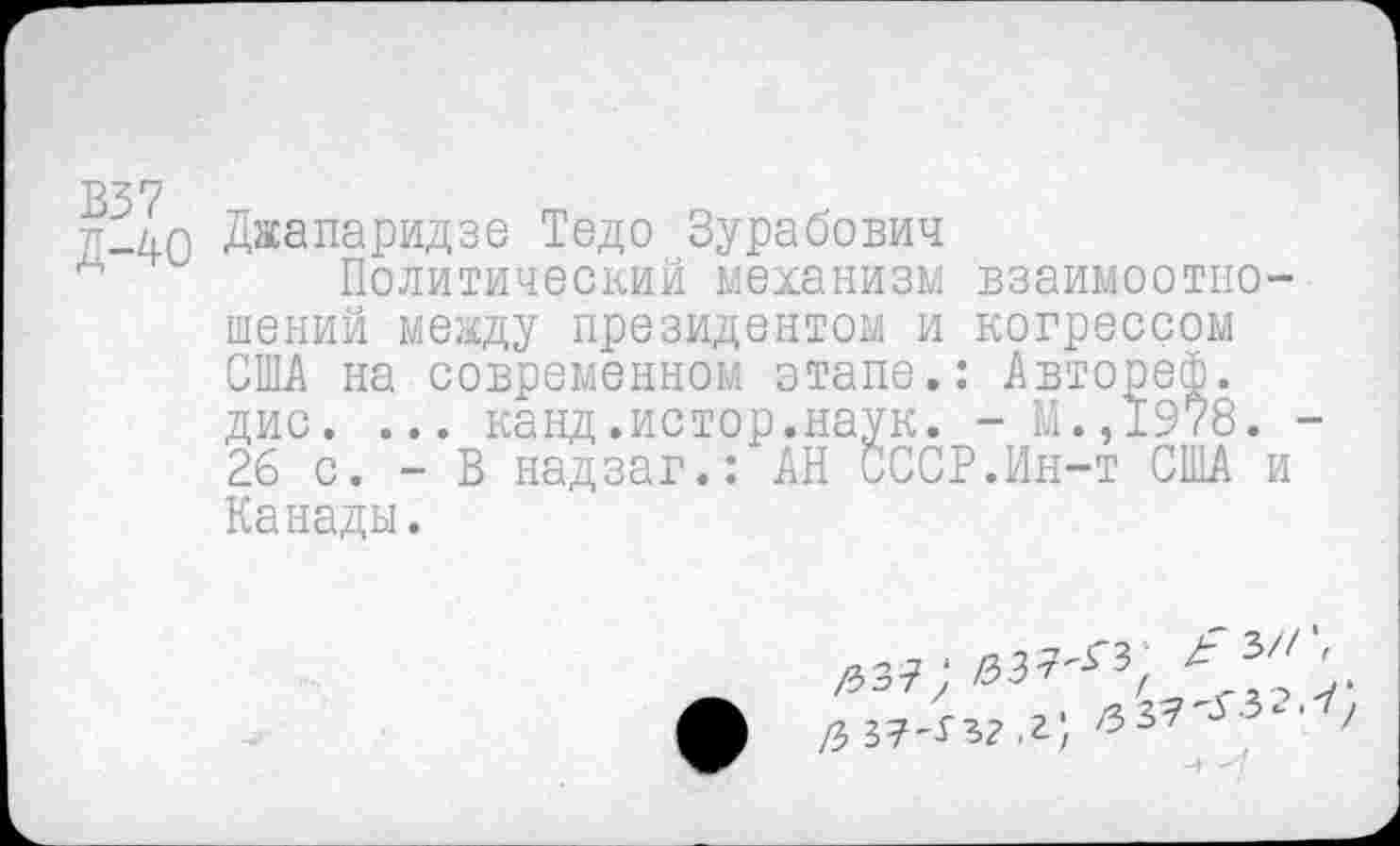 ﻿В37
--40 Джапаридзе Тедо Зурабович
д	Политический механизм взаимоотно-
шений между президентом и когрессом США на современном этапе.: Авторей. дис. ... канд.истор.наук. - М.,1978. -26 с. - В надзав.: АН СССР.Ин-т США и Канады.
1Ьэ1 ; ЮЭ'Г /	,